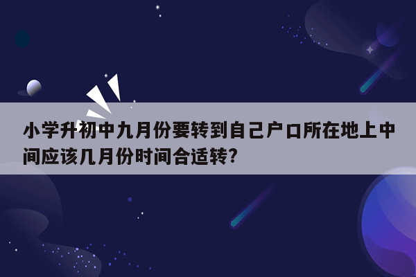 小学升初中九月份要转到自己户口所在地上中间应该几月份时间合适转?