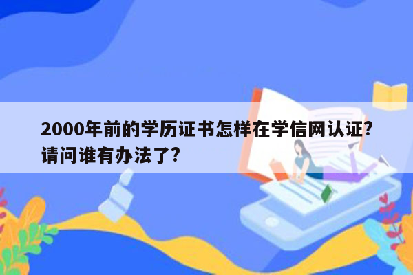 2000年前的学历证书怎样在学信网认证?请问谁有办法了?