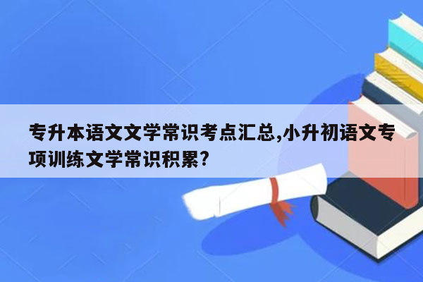 专升本语文文学常识考点汇总,小升初语文专项训练文学常识积累?