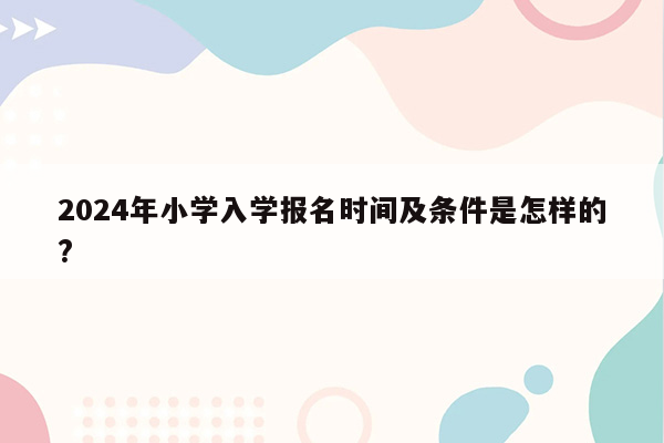 2024年小学入学报名时间及条件是怎样的?