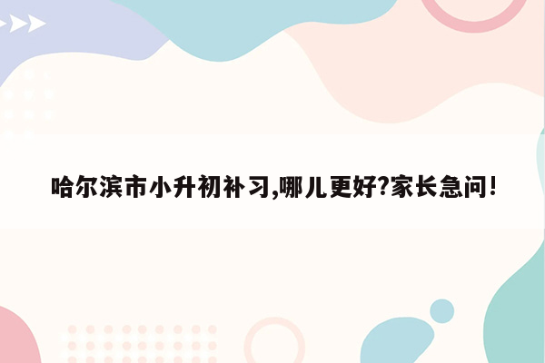 哈尔滨市小升初补习,哪儿更好?家长急问!