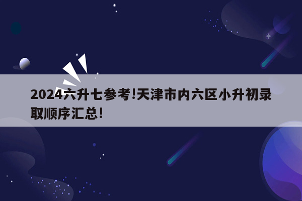 2024六升七参考!天津市内六区小升初录取顺序汇总!