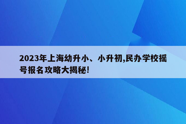 2023年上海幼升小、小升初,民办学校摇号报名攻略大揭秘!