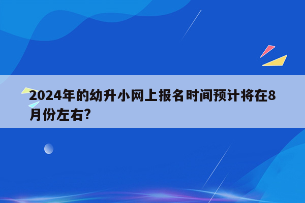 2024年的幼升小网上报名时间预计将在8月份左右?