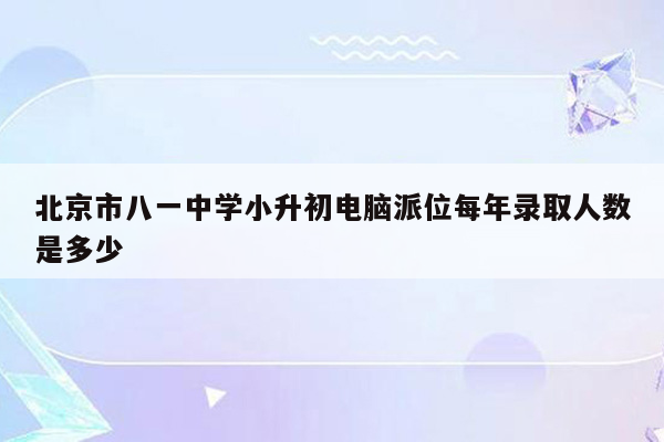 北京市八一中学小升初电脑派位每年录取人数是多少