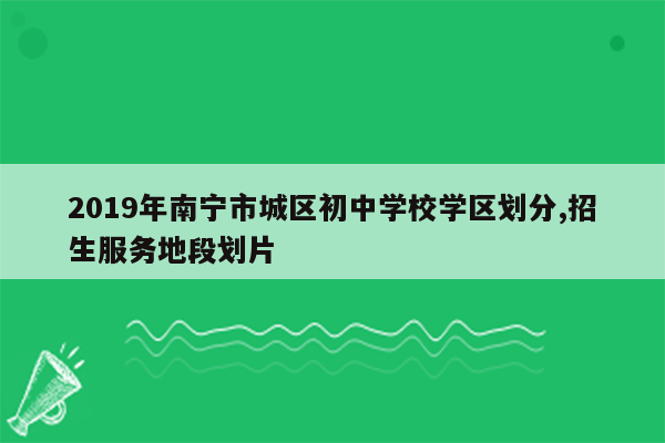 2019年南宁市城区初中学校学区划分,招生服务地段划片