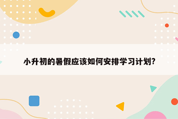 小升初的暑假应该如何安排学习计划?