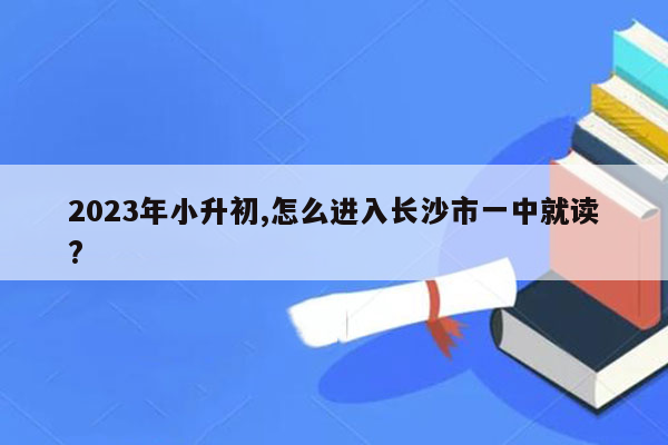 2023年小升初,怎么进入长沙市一中就读?