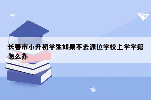 长春市小升初学生如果不去派位学校上学学籍怎么办