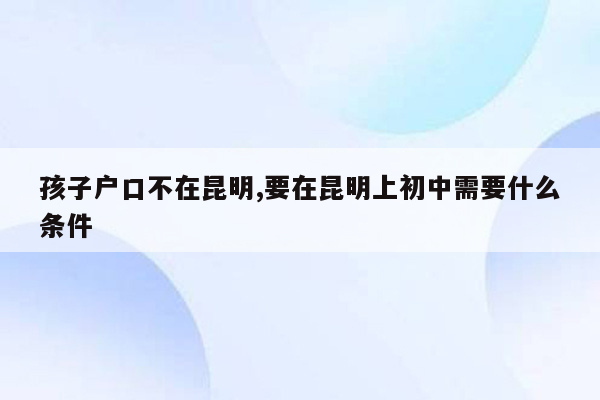 孩子户口不在昆明,要在昆明上初中需要什么条件