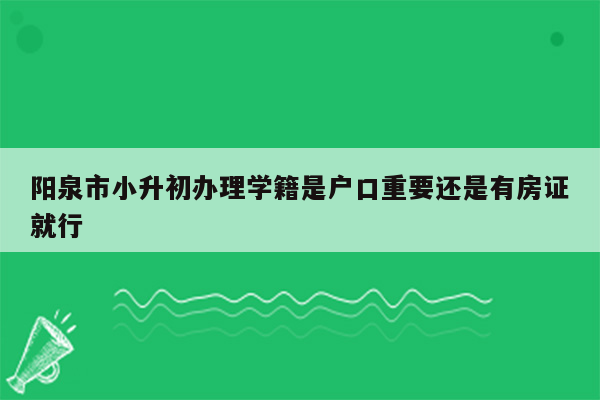 阳泉市小升初办理学籍是户口重要还是有房证就行