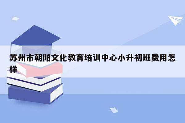 苏州市朝阳文化教育培训中心小升初班费用怎样