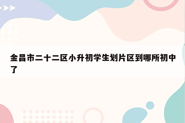 金昌市二十二区小升初学生划片区到哪所初中了