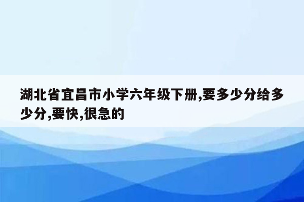 湖北省宜昌市小学六年级下册,要多少分给多少分,要快,很急的