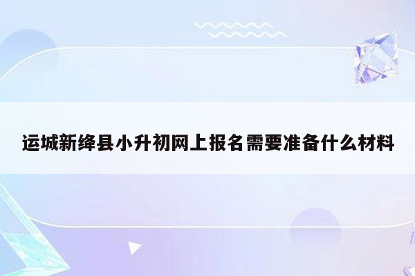 运城新绛县小升初网上报名需要准备什么材料