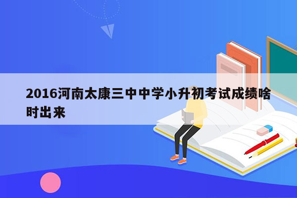 2016河南太康三中中学小升初考试成绩啥时出来