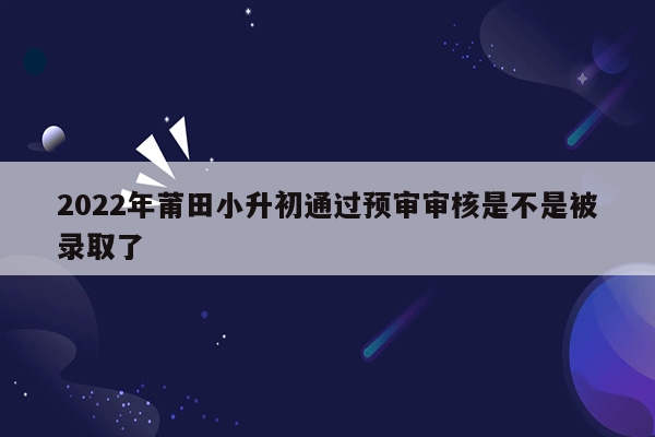 2022年莆田小升初通过预审审核是不是被录取了