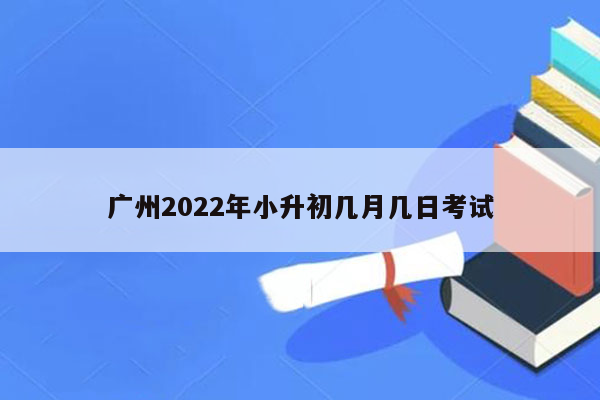 广州2022年小升初几月几日考试