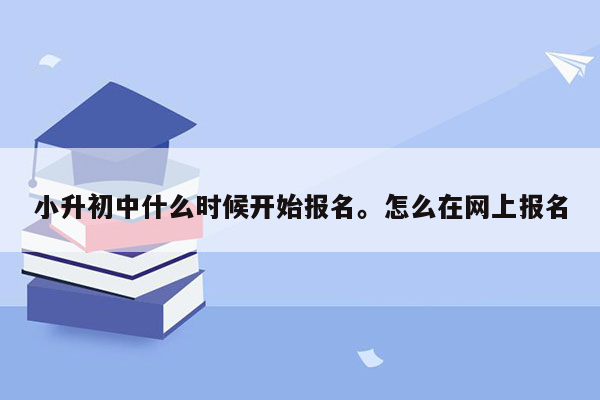 小升初中什么时候开始报名。怎么在网上报名