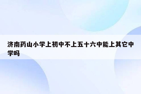 济南药山小学上初中不上五十六中能上其它中学吗