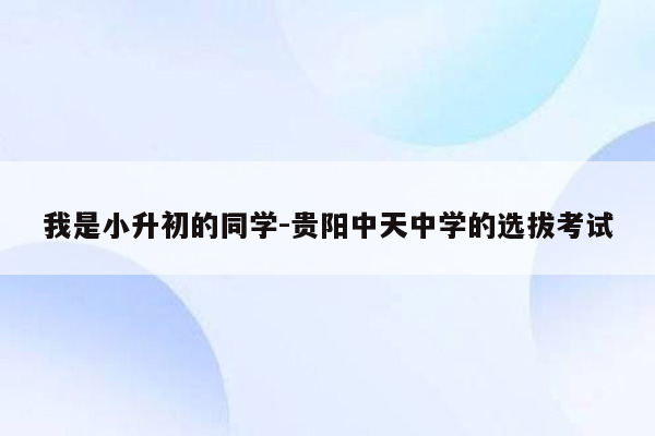 我是小升初的同学-贵阳中天中学的选拔考试