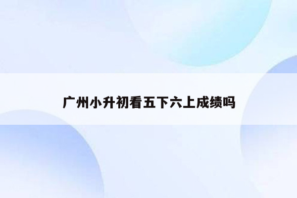 广州小升初看五下六上成绩吗