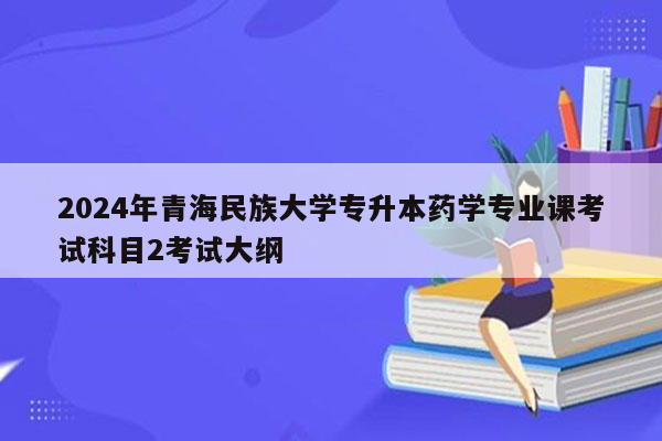 2024年青海民族大学专升本药学专业课考试科目2考试大纲