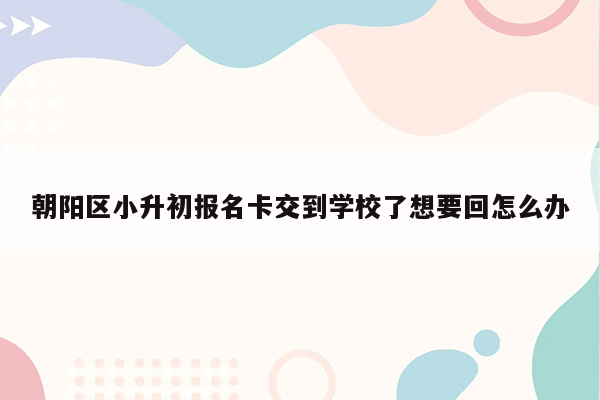 朝阳区小升初报名卡交到学校了想要回怎么办