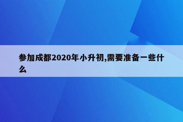 参加成都2020年小升初,需要准备一些什么