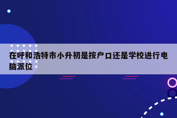 在呼和浩特市小升初是按户口还是学校进行电脑派位