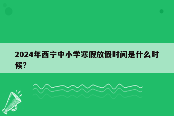 2024年西宁中小学寒假放假时间是什么时候?