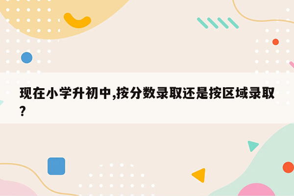 现在小学升初中,按分数录取还是按区域录取?