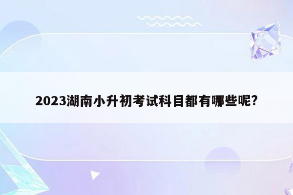 2023湖南小升初考试科目都有哪些呢?