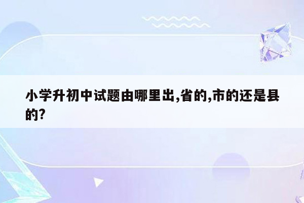 小学升初中试题由哪里出,省的,市的还是县的?