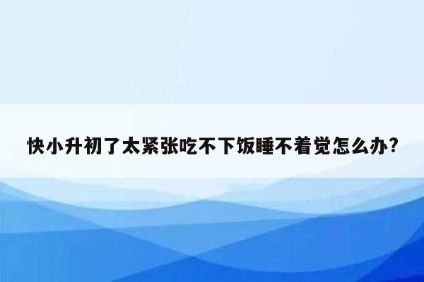 快小升初了太紧张吃不下饭睡不着觉怎么办?