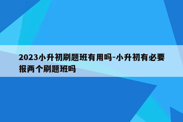 2023小升初刷题班有用吗-小升初有必要报两个刷题班吗