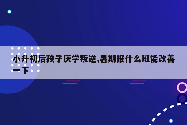 小升初后孩子厌学叛逆,暑期报什么班能改善一下