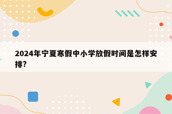 2024年宁夏寒假中小学放假时间是怎样安排?