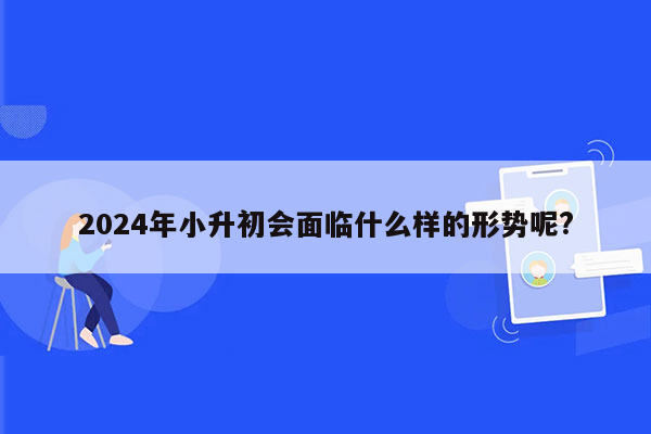 2024年小升初会面临什么样的形势呢?