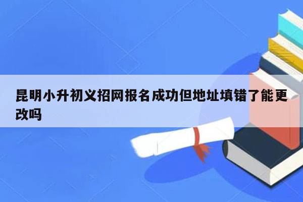 昆明小升初义招网报名成功但地址填错了能更改吗