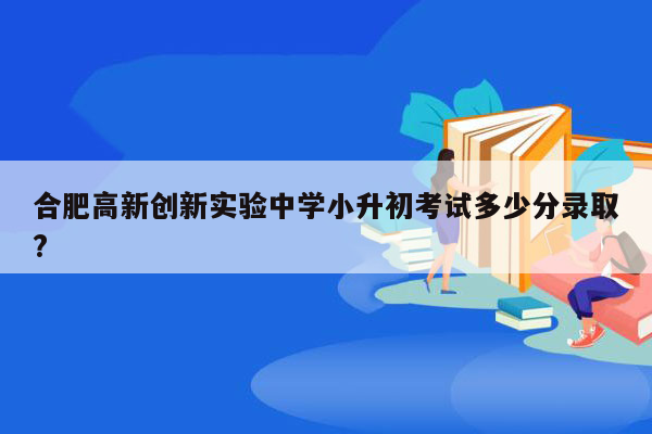 合肥高新创新实验中学小升初考试多少分录取?