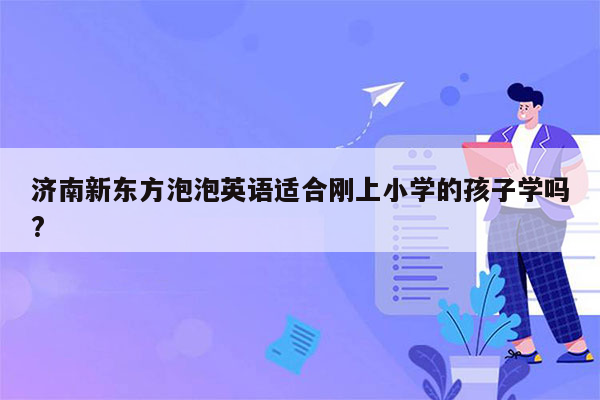 济南新东方泡泡英语适合刚上小学的孩子学吗?