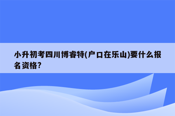 小升初考四川博睿特(户口在乐山)要什么报名资格?