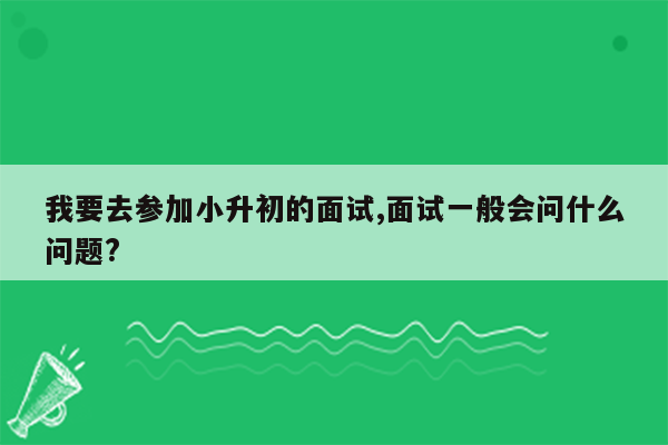 我要去参加小升初的面试,面试一般会问什么问题?