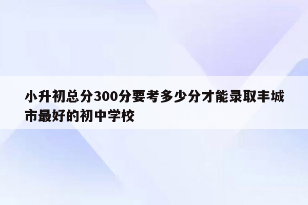 小升初总分300分要考多少分才能录取丰城市最好的初中学校