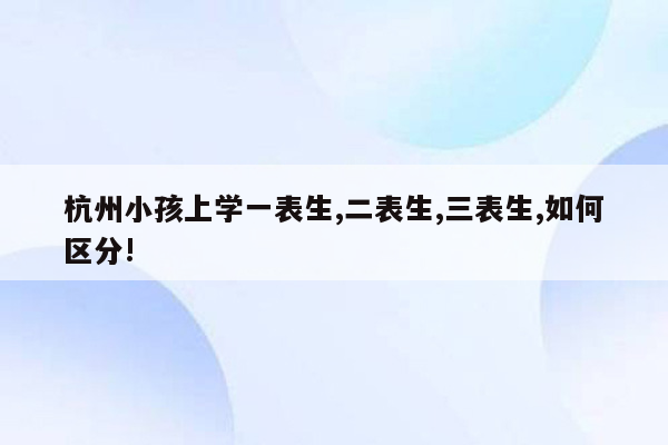 杭州小孩上学一表生,二表生,三表生,如何区分!