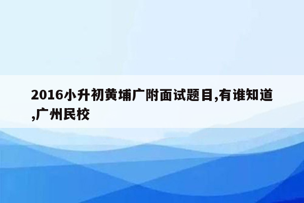 2016小升初黄埔广附面试题目,有谁知道,广州民校