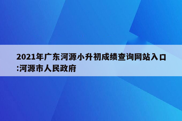 2021年广东河源小升初成绩查询网站入口:河源市人民政府