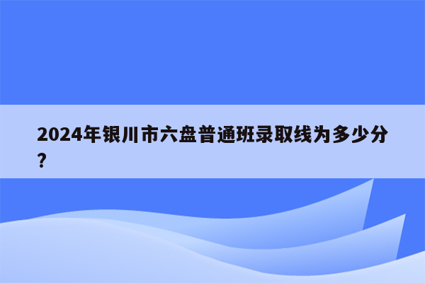 2024年银川市六盘普通班录取线为多少分?