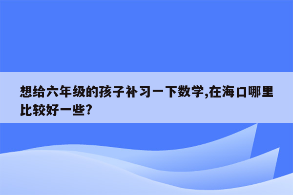 想给六年级的孩子补习一下数学,在海口哪里比较好一些?